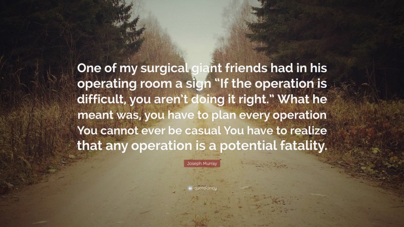 Joseph Murray Quote: “One of my surgical giant friends had in his operating room a sign “If the operation is difficult, you aren’t doing it right.” What he meant was, you have to plan every operation You cannot ever be casual You have to realize that any operation is a potential fatality.”