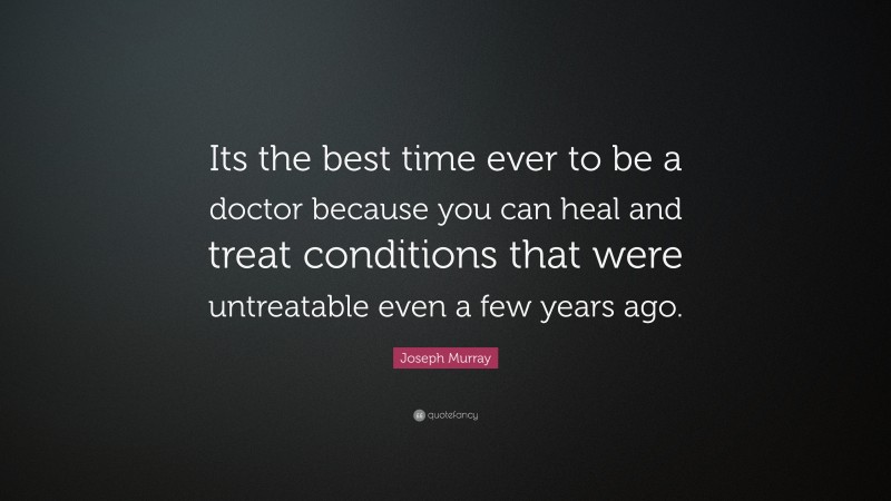 Joseph Murray Quote: “Its the best time ever to be a doctor because you can heal and treat conditions that were untreatable even a few years ago.”