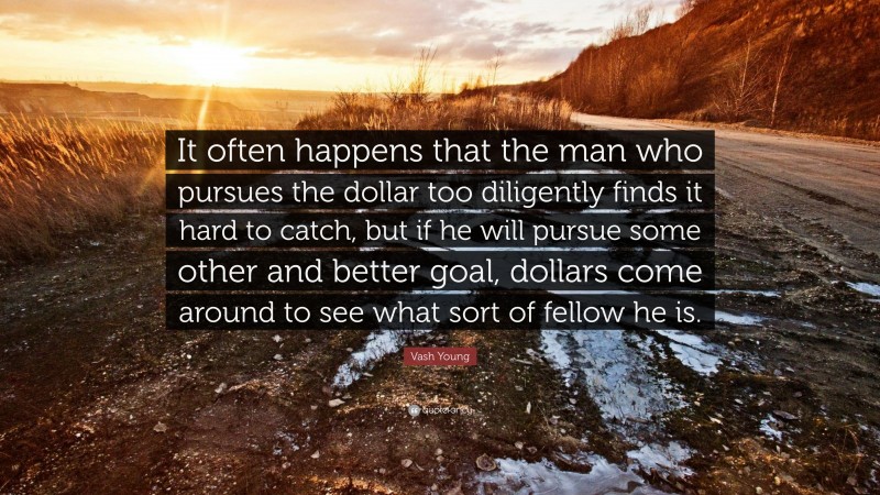 Vash Young Quote: “It often happens that the man who pursues the dollar too diligently finds it hard to catch, but if he will pursue some other and better goal, dollars come around to see what sort of fellow he is.”