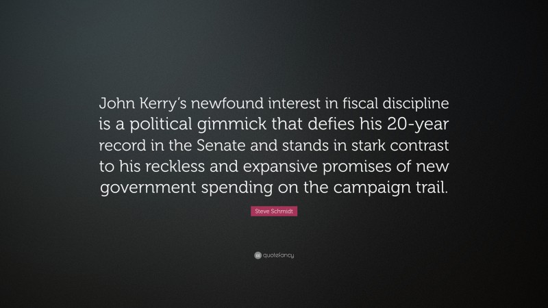 Steve Schmidt Quote: “John Kerry’s newfound interest in fiscal discipline is a political gimmick that defies his 20-year record in the Senate and stands in stark contrast to his reckless and expansive promises of new government spending on the campaign trail.”