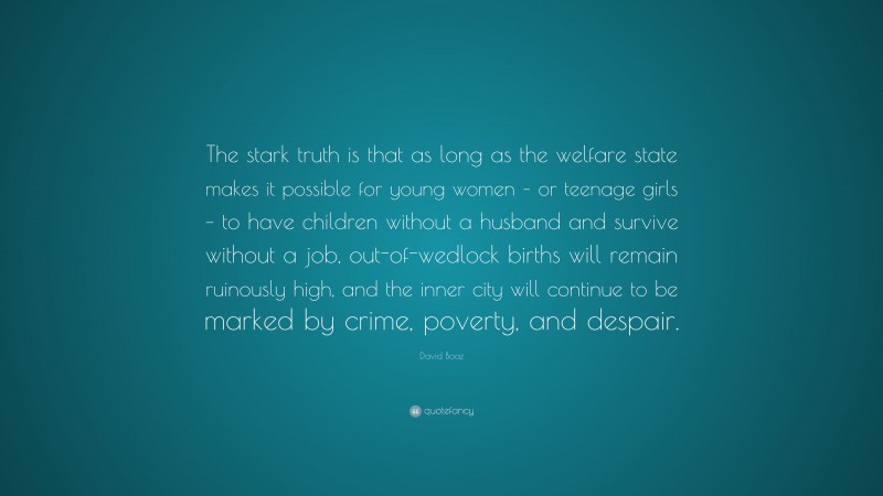 David Boaz Quote: “The stark truth is that as long as the welfare state makes it possible for young women – or teenage girls – to have children without a husband and survive without a job, out-of-wedlock births will remain ruinously high, and the inner city will continue to be marked by crime, poverty, and despair.”