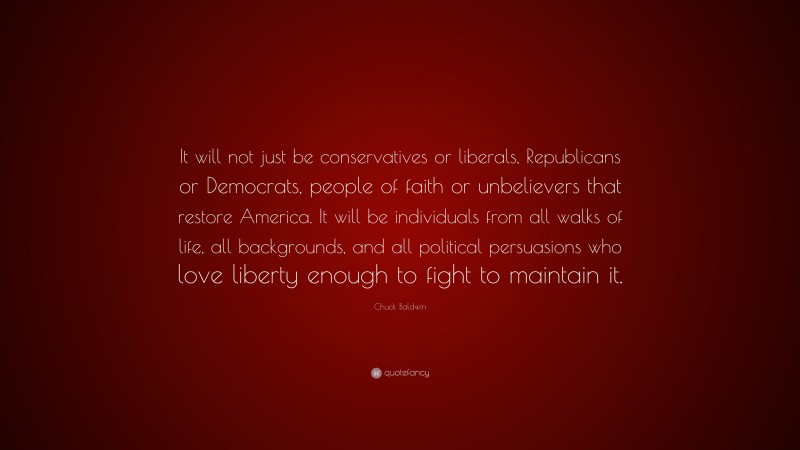 Chuck Baldwin Quote: “It will not just be conservatives or liberals, Republicans or Democrats, people of faith or unbelievers that restore America. It will be individuals from all walks of life, all backgrounds, and all political persuasions who love liberty enough to fight to maintain it.”