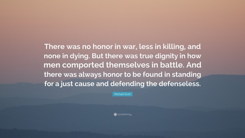 Michael Scott Quote: “There was no honor in war, less in killing, and none in dying. But there was true dignity in how men comported themselves in battle. And there was always honor to be found in standing for a just cause and defending the defenseless.”