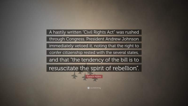 Eustace Mullins Quote: “A hastily written “Civil Rights Act” was rushed through Congress. President Andrew Johnson immediately vetoed it, noting that the right to confer citizenship rested with the several states, and that “the tendency of the bill is to resuscitate the spirit of rebellion”.”