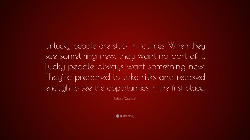 Richard Wiseman Quote: “Unlucky people are stuck in routines. When they see something new, they want no part of it. Lucky people always want something new. They’re prepared to take risks and relaxed enough to see the opportunities in the first place.”