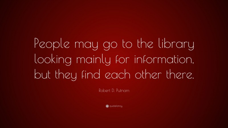 Robert D. Putnam Quote: “People may go to the library looking mainly for information, but they find each other there.”