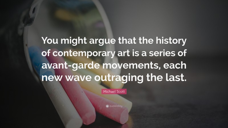 Michael Scott Quote: “You might argue that the history of contemporary art is a series of avant-garde movements, each new wave outraging the last.”