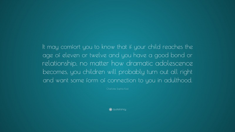 Charlotte Sophia Kasl Quote: “It may comfort you to know that if your child reaches the age of eleven or twelve and you have a good bond or relationship, no matter how dramatic adolescence becomes, you children will probably turn out all right and want some form of connection to you in adulthood.”