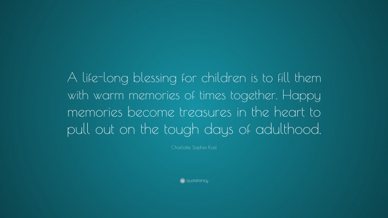 Charlotte Sophia Kasl Quote: “A life-long blessing for children is to fill them with warm memories of times together. Happy memories become treasures in the heart to pull out on the tough days of adulthood.”