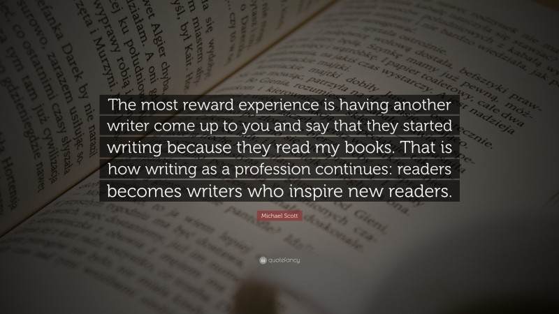 Michael Scott Quote: “The most reward experience is having another writer come up to you and say that they started writing because they read my books. That is how writing as a profession continues: readers becomes writers who inspire new readers.”
