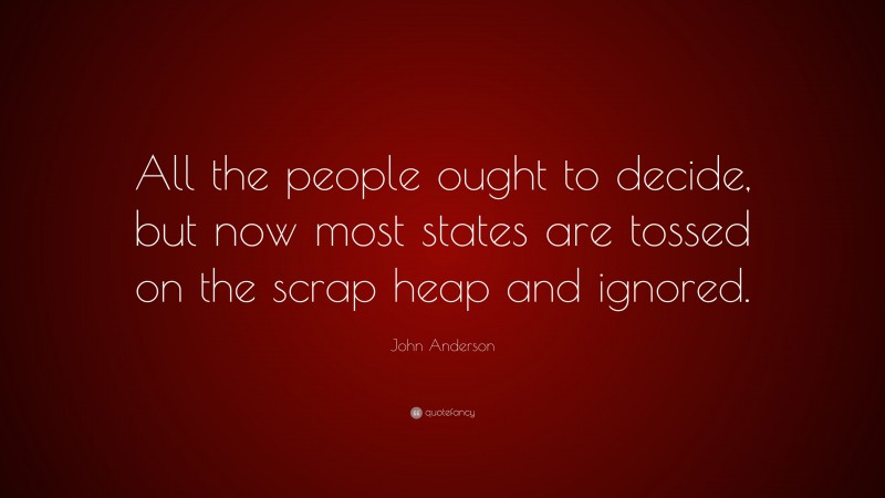 John Anderson Quote: “All the people ought to decide, but now most states are tossed on the scrap heap and ignored.”