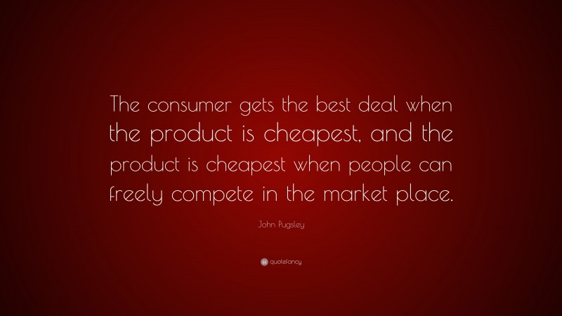 John Pugsley Quote: “The consumer gets the best deal when the product is cheapest, and the product is cheapest when people can freely compete in the market place.”