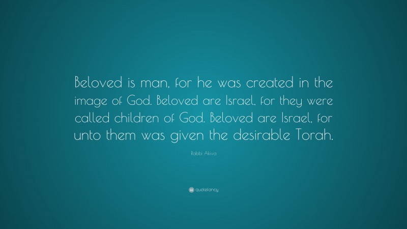 Rabbi Akiva Quote: “Beloved is man, for he was created in the image of God. Beloved are Israel, for they were called children of God. Beloved are Israel, for unto them was given the desirable Torah.”