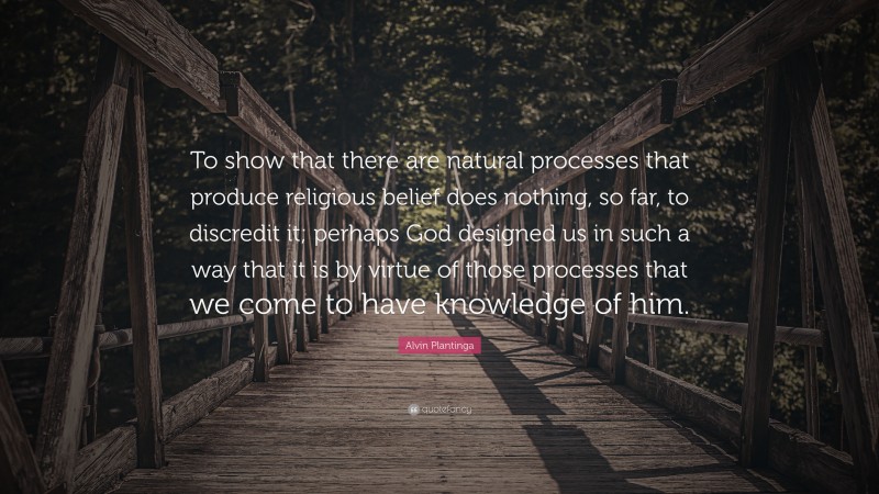 Alvin Plantinga Quote: “To show that there are natural processes that produce religious belief does nothing, so far, to discredit it; perhaps God designed us in such a way that it is by virtue of those processes that we come to have knowledge of him.”