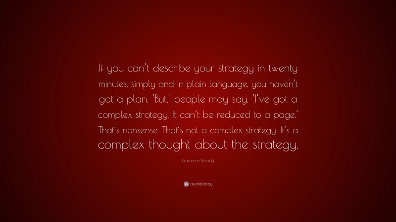 Lawrence Bossidy Quote: “If you can’t describe your strategy in twenty minutes, simply and in plain language, you haven’t got a plan. ‘But,’ people may say, ‘I’ve got a complex strategy. It can’t be reduced to a page.’ That’s nonsense. That’s not a complex strategy. It’s a complex thought about the strategy.”