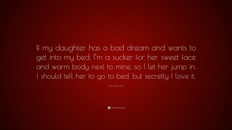 Lara Spencer Quote: “If my daughter has a bad dream and wants to get into my bed, I’m a sucker for her sweet face and warm body next to mine, so I let her jump in. I should tell her to go to bed, but secretly I love it.”