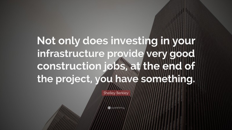 Shelley Berkley Quote: “Not only does investing in your infrastructure provide very good construction jobs, at the end of the project, you have something.”