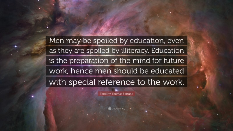 Timothy Thomas Fortune Quote: “Men may be spoiled by education, even as they are spoiled by illiteracy. Education is the preparation of the mind for future work, hence men should be educated with special reference to the work.”