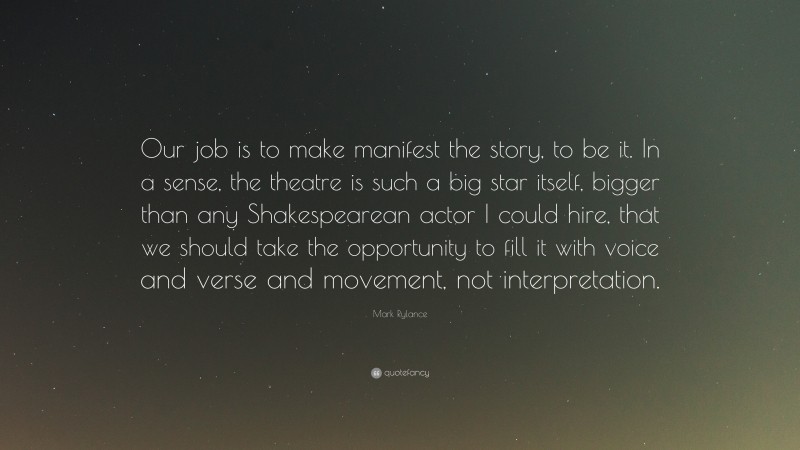 Mark Rylance Quote: “Our job is to make manifest the story, to be it. In a sense, the theatre is such a big star itself, bigger than any Shakespearean actor I could hire, that we should take the opportunity to fill it with voice and verse and movement, not interpretation.”