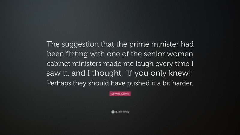 Edwina Currie Quote: “The suggestion that the prime minister had been flirting with one of the senior women cabinet ministers made me laugh every time I saw it, and I thought, “if you only knew!” Perhaps they should have pushed it a bit harder.”