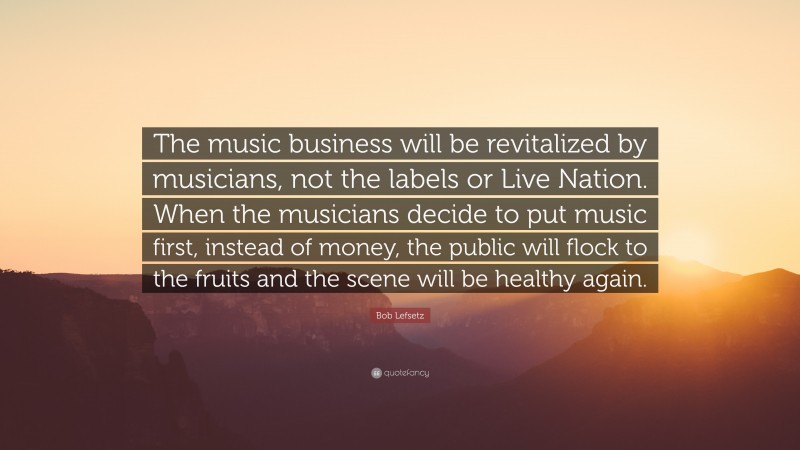 Bob Lefsetz Quote: “The music business will be revitalized by musicians, not the labels or Live Nation. When the musicians decide to put music first, instead of money, the public will flock to the fruits and the scene will be healthy again.”