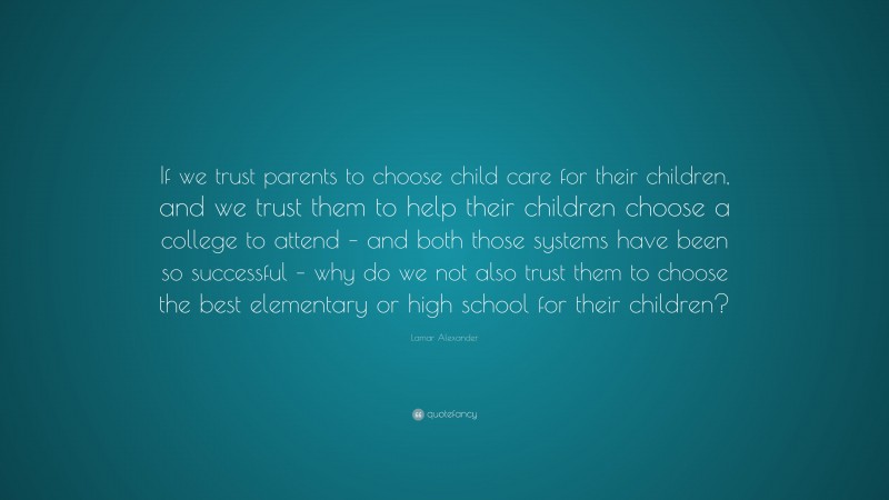 Lamar Alexander Quote: “If we trust parents to choose child care for their children, and we trust them to help their children choose a college to attend – and both those systems have been so successful – why do we not also trust them to choose the best elementary or high school for their children?”