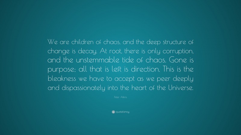 Peter Atkins Quote: “We are children of chaos, and the deep structure of change is decay. At root, there is only corruption, and the unstemmable tide of chaos. Gone is purpose; all that is left is direction. This is the bleakness we have to accept as we peer deeply and dispassionately into the heart of the Universe.”