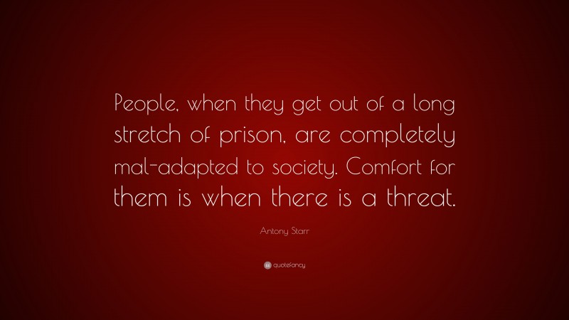 Antony Starr Quote: “People, when they get out of a long stretch of prison, are completely mal-adapted to society. Comfort for them is when there is a threat.”