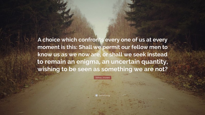 Sidney Jourard Quote: “A choice which confronts every one of us at every moment is this: Shall we permit our fellow men to know us as we now are, or shall we seek instead to remain an enigma, an uncertain quantity, wishing to be seen as something we are not?”