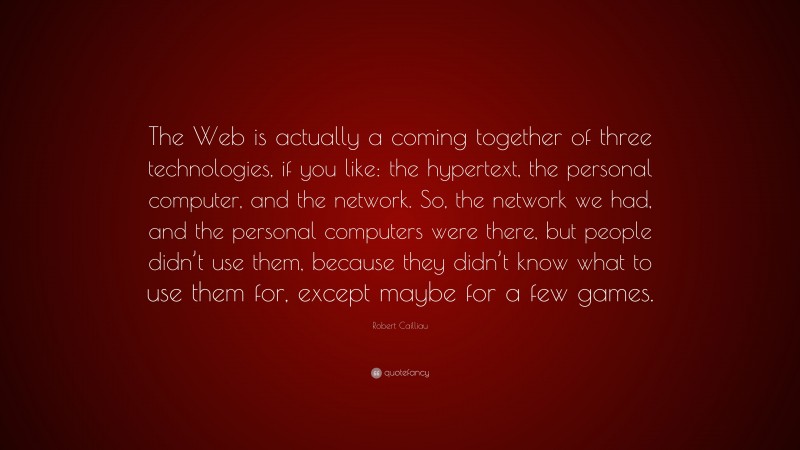 Robert Cailliau Quote: “The Web is actually a coming together of three technologies, if you like: the hypertext, the personal computer, and the network. So, the network we had, and the personal computers were there, but people didn’t use them, because they didn’t know what to use them for, except maybe for a few games.”