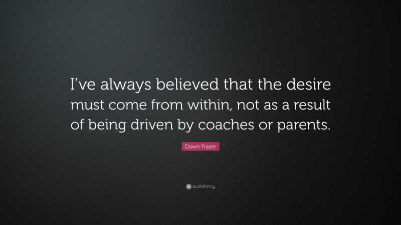 Dawn Fraser Quote: “I’ve always believed that the desire must come from within, not as a result of being driven by coaches or parents.”