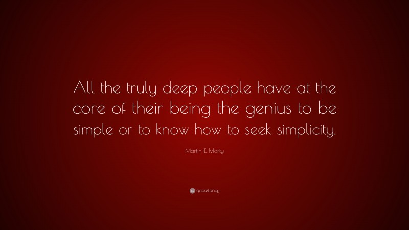 Martin E. Marty Quote: “All the truly deep people have at the core of their being the genius to be simple or to know how to seek simplicity.”