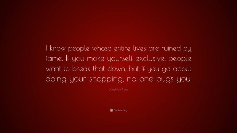 Jonathan Pryce Quote: “I know people whose entire lives are ruined by fame. If you make yourself exclusive, people want to break that down, but if you go about doing your shopping, no one bugs you.”