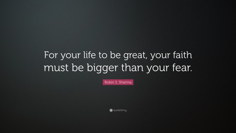 Robin S. Sharma Quote: “For your life to be great, your faith must be bigger than your fear.”