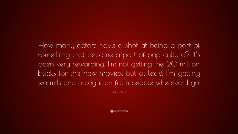 Adam West Quote: “How many actors have a shot at being a part of something that became a part of pop culture? It’s been very rewarding. I’m not getting the 20 million bucks for the new movies, but at least I’m getting warmth and recognition from people wherever I go.”