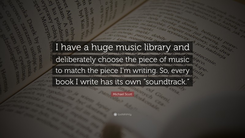 Michael Scott Quote: “I have a huge music library and deliberately choose the piece of music to match the piece I’m writing. So, every book I write has its own “soundtrack.””