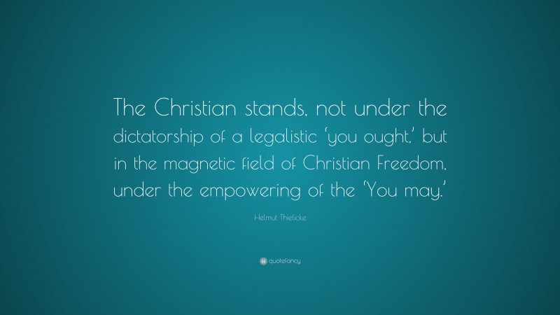 Helmut Thielicke Quote: “The Christian stands, not under the dictatorship of a legalistic ‘you ought,’ but in the magnetic field of Christian Freedom, under the empowering of the ‘You may.’”