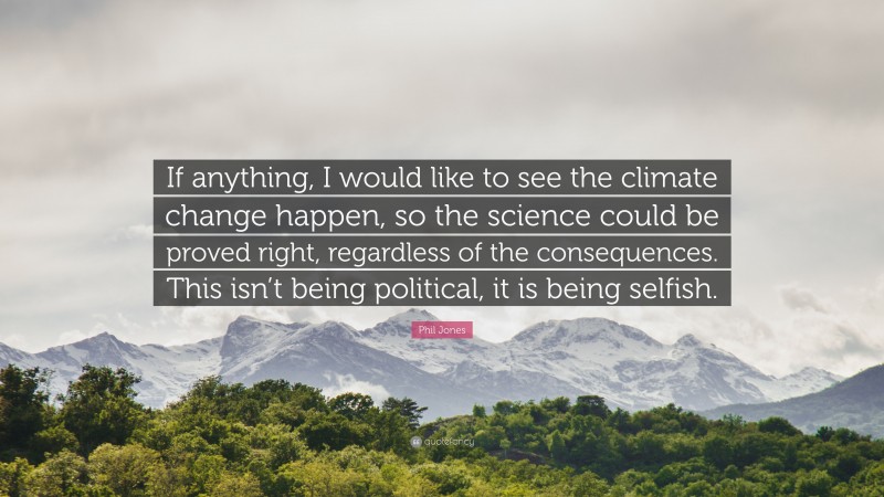 Phil Jones Quote: “If anything, I would like to see the climate change happen, so the science could be proved right, regardless of the consequences. This isn’t being political, it is being selfish.”