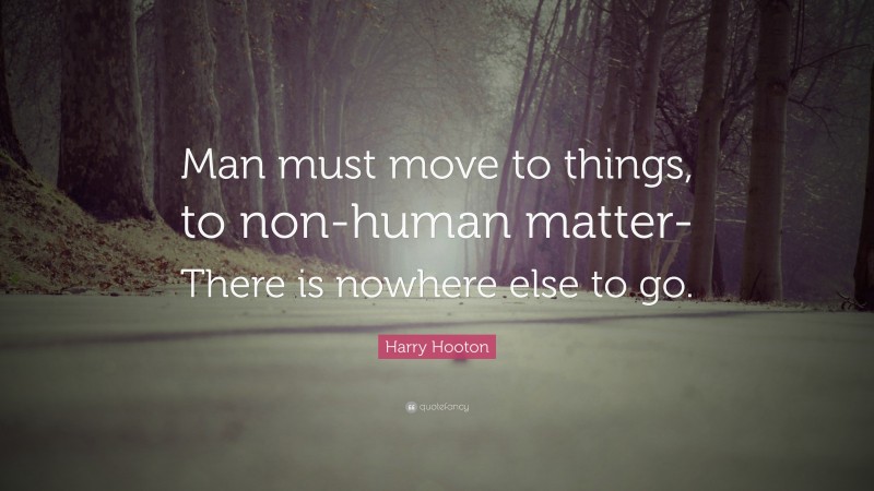 Harry Hooton Quote: “Man must move to things, to non-human matter- There is nowhere else to go.”