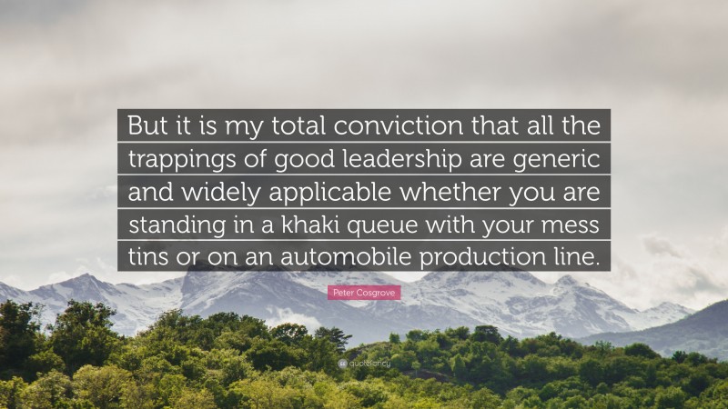 Peter Cosgrove Quote: “But it is my total conviction that all the trappings of good leadership are generic and widely applicable whether you are standing in a khaki queue with your mess tins or on an automobile production line.”