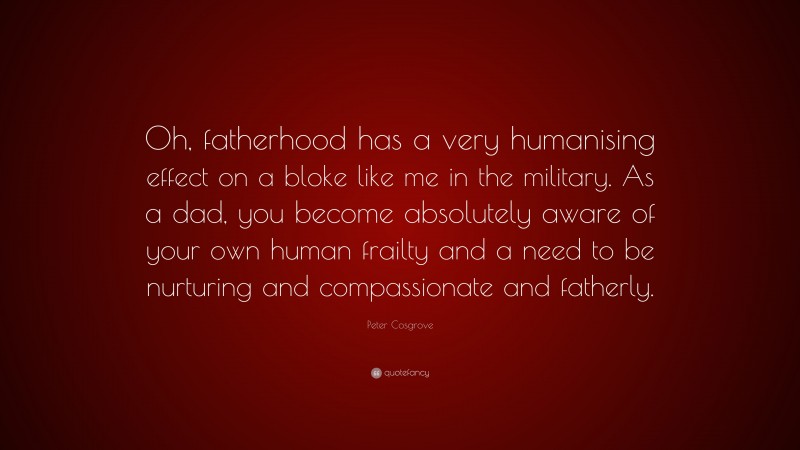 Peter Cosgrove Quote: “Oh, fatherhood has a very humanising effect on a bloke like me in the military. As a dad, you become absolutely aware of your own human frailty and a need to be nurturing and compassionate and fatherly.”