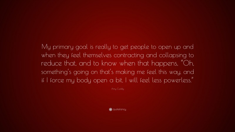 Amy Cuddy Quote: “My primary goal is really to get people to open up and when they feel themselves contracting and collapsing to reduce that, and to know when that happens, “Oh, something’s going on that’s making me feel this way, and if I force my body open a bit, I will feel less powerless.””