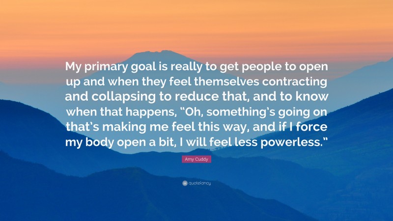 Amy Cuddy Quote: “My primary goal is really to get people to open up and when they feel themselves contracting and collapsing to reduce that, and to know when that happens, “Oh, something’s going on that’s making me feel this way, and if I force my body open a bit, I will feel less powerless.””