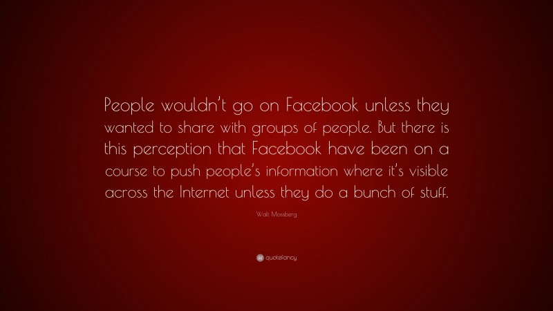 Walt Mossberg Quote: “People wouldn’t go on Facebook unless they wanted to share with groups of people. But there is this perception that Facebook have been on a course to push people’s information where it’s visible across the Internet unless they do a bunch of stuff.”