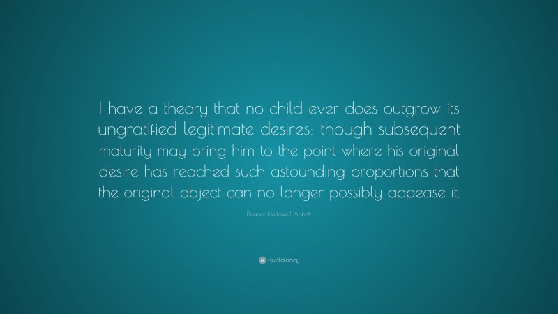 Eleanor Hallowell Abbott Quote: “I have a theory that no child ever does outgrow its ungratified legitimate desires; though subsequent maturity may bring him to the point where his original desire has reached such astounding proportions that the original object can no longer possibly appease it.”