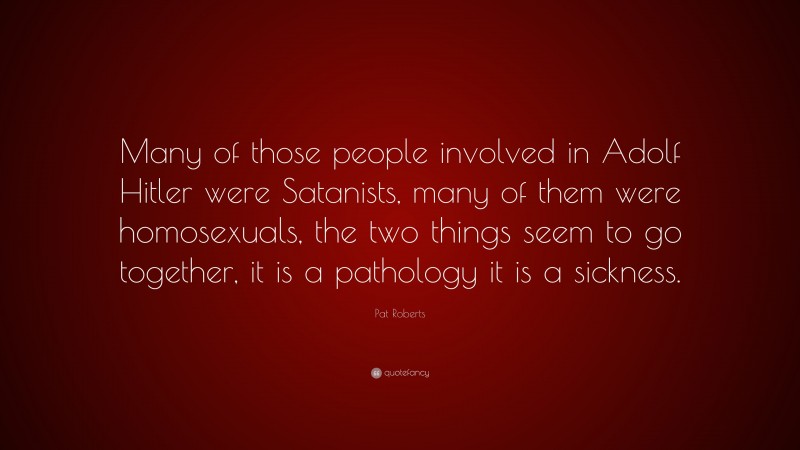 Pat Roberts Quote: “Many of those people involved in Adolf Hitler were Satanists, many of them were homosexuals, the two things seem to go together, it is a pathology it is a sickness.”