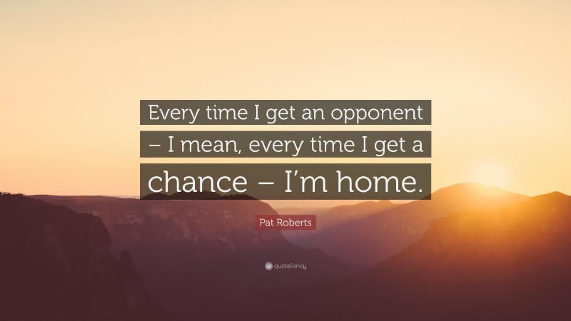 Pat Roberts Quote: “Every time I get an opponent – I mean, every time I get a chance – I’m home.”