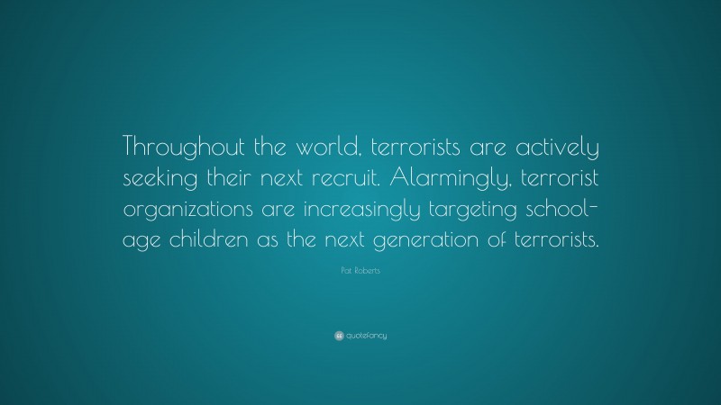 Pat Roberts Quote: “Throughout the world, terrorists are actively seeking their next recruit. Alarmingly, terrorist organizations are increasingly targeting school-age children as the next generation of terrorists.”