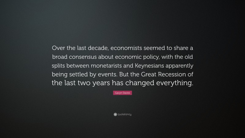 Gavyn Davies Quote: “Over the last decade, economists seemed to share a broad consensus about economic policy, with the old splits between monetarists and Keynesians apparently being settled by events. But the Great Recession of the last two years has changed everything.”