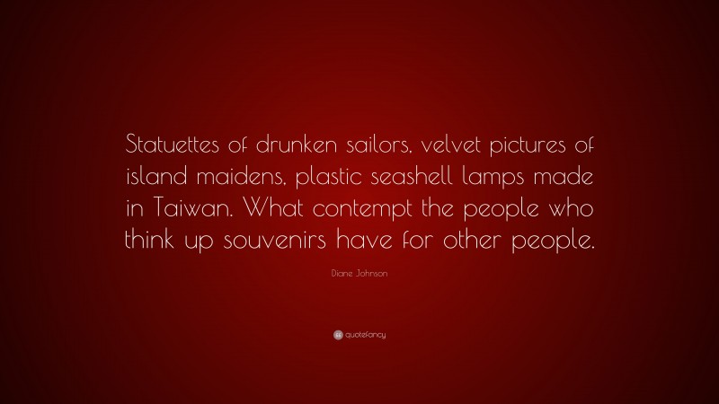 Diane Johnson Quote: “Statuettes of drunken sailors, velvet pictures of island maidens, plastic seashell lamps made in Taiwan. What contempt the people who think up souvenirs have for other people.”